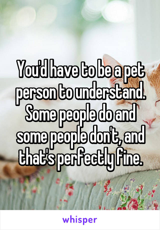 You'd have to be a pet person to understand. Some people do and some people don't, and that's perfectly fine.