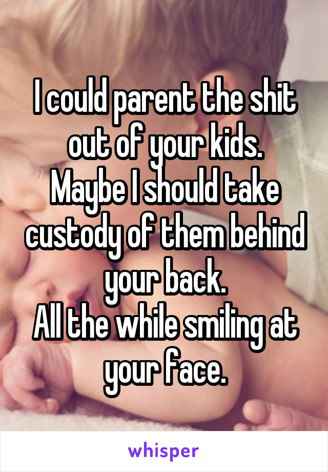 I could parent the shit out of your kids.
Maybe I should take custody of them behind your back.
All the while smiling at your face.