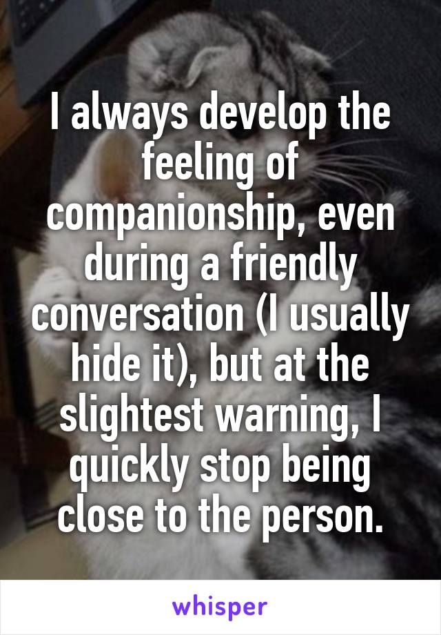 I always develop the feeling of companionship, even during a friendly conversation (I usually hide it), but at the slightest warning, I quickly stop being close to the person.