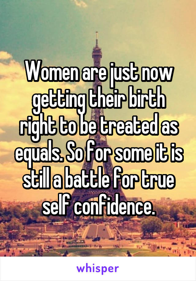 Women are just now getting their birth right to be treated as equals. So for some it is still a battle for true self confidence.