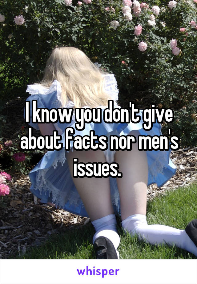 I know you don't give about facts nor men's issues. 