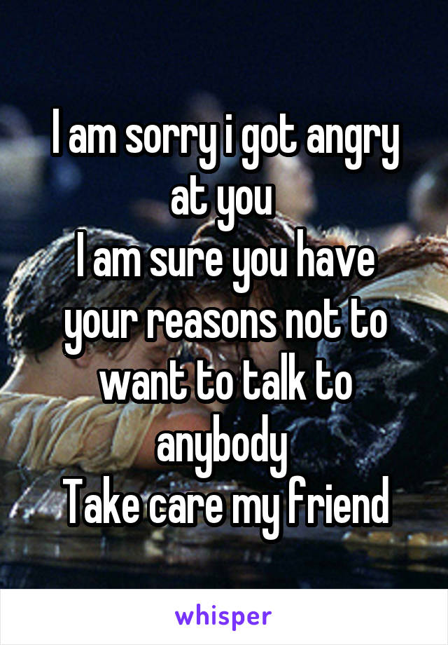 I am sorry i got angry at you 
I am sure you have your reasons not to want to talk to anybody 
Take care my friend