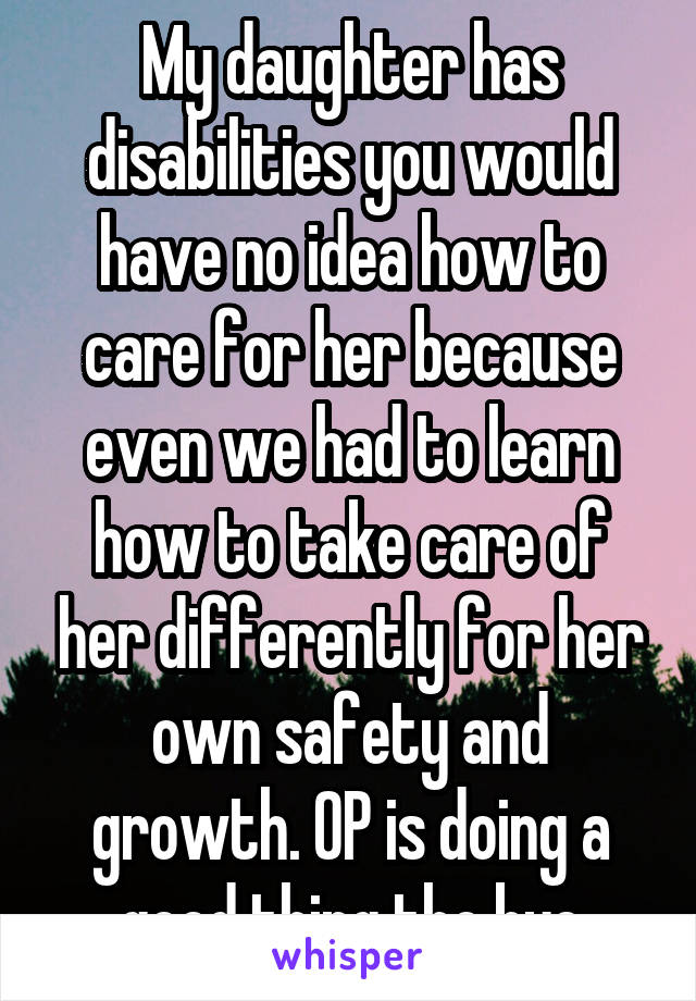 My daughter has disabilities you would have no idea how to care for her because even we had to learn how to take care of her differently for her own safety and growth. OP is doing a good thing tho bye