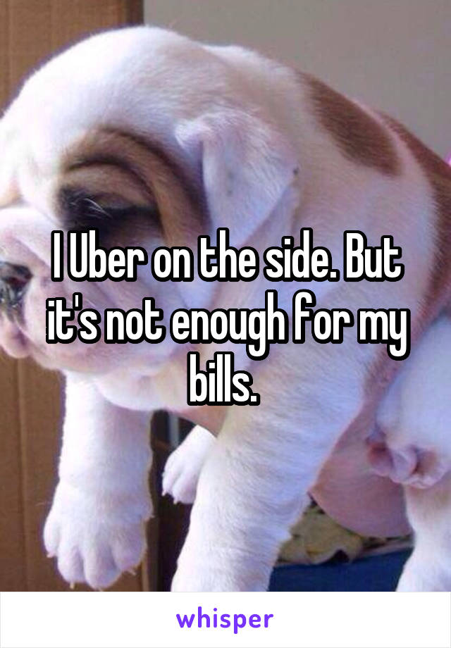 I Uber on the side. But it's not enough for my bills. 