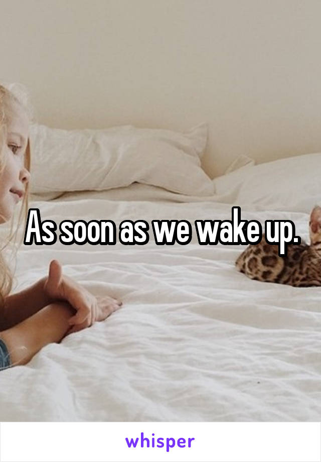 As soon as we wake up.