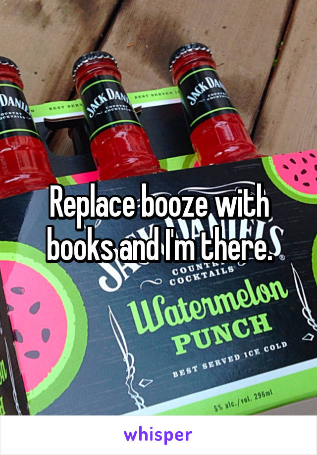 Replace booze with books and I'm there.