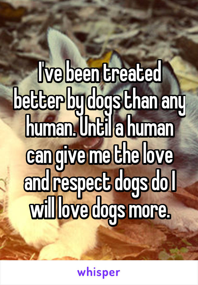 I've been treated better by dogs than any human. Until a human can give me the love and respect dogs do I will love dogs more.