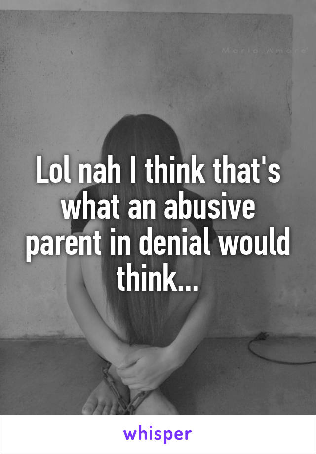 Lol nah I think that's what an abusive parent in denial would think...