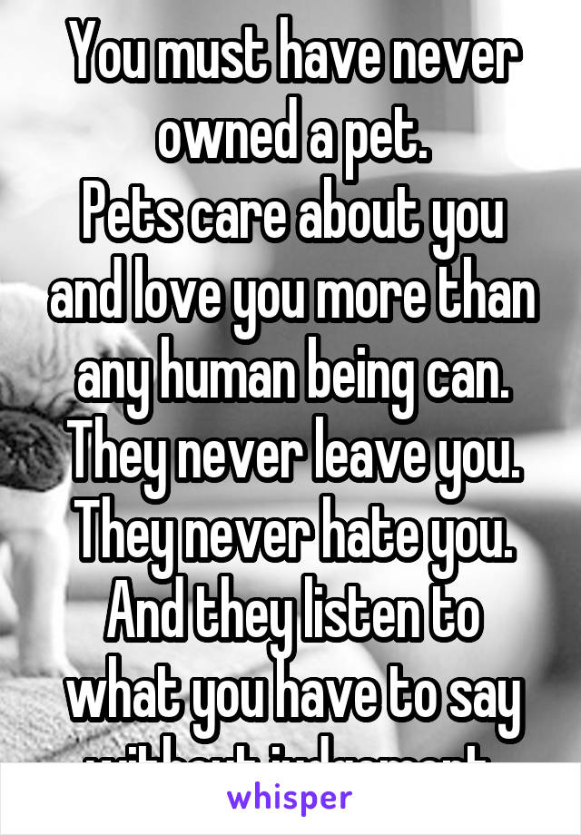 You must have never owned a pet.
Pets care about you and love you more than any human being can. They never leave you. They never hate you.
And they listen to what you have to say without judgement.