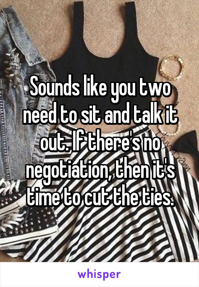 Sounds like you two need to sit and talk it out. If there's no negotiation, then it's time to cut the ties.