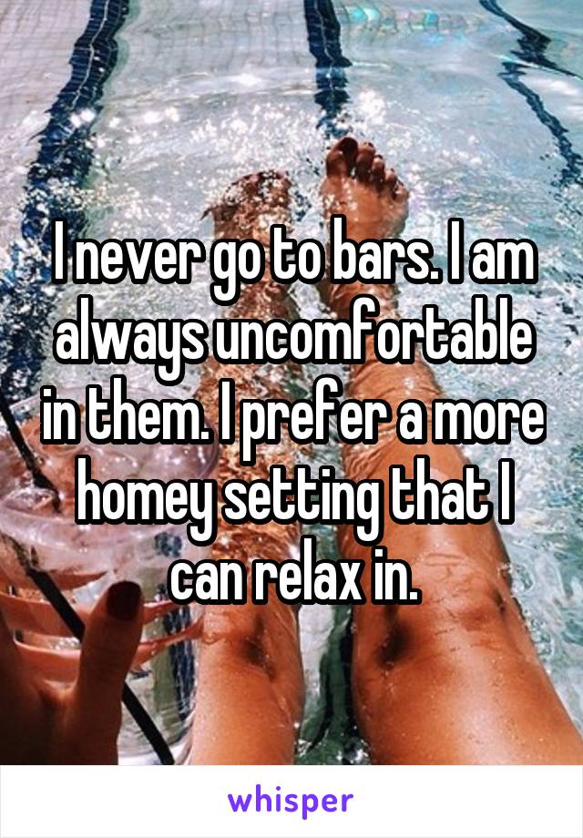 I never go to bars. I am always uncomfortable in them. I prefer a more homey setting that I can relax in.