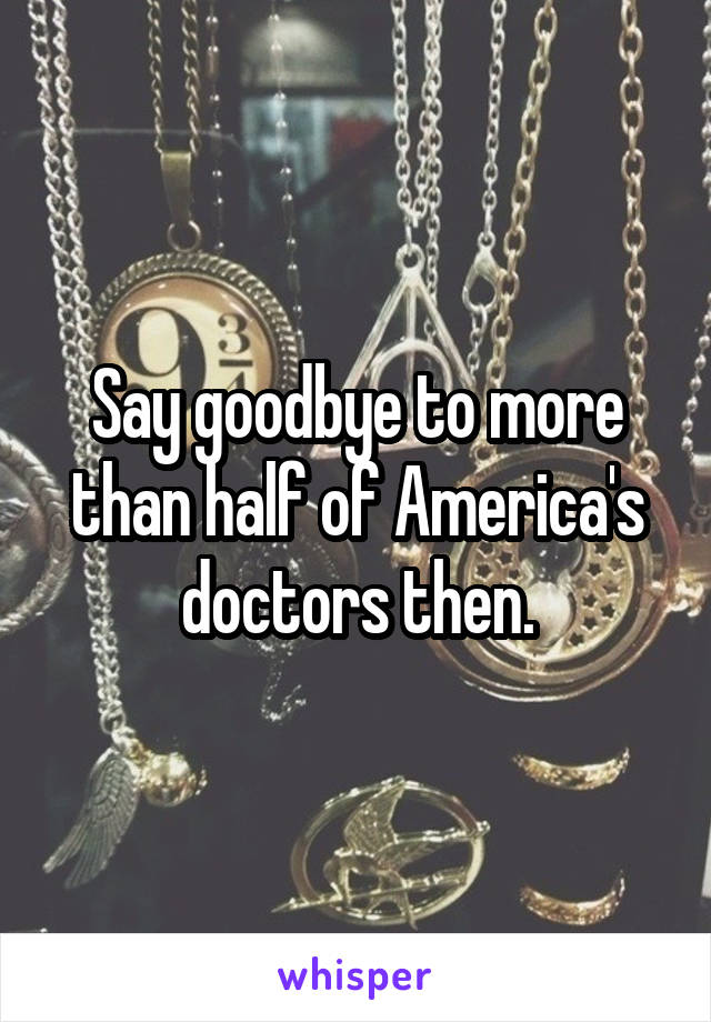 Say goodbye to more than half of America's doctors then.