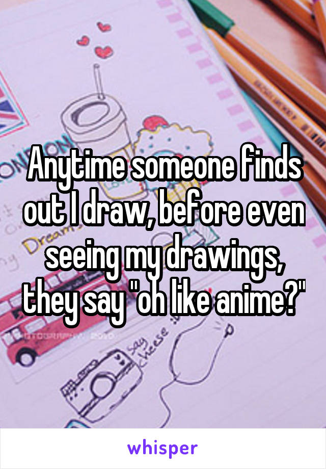 Anytime someone finds out I draw, before even seeing my drawings, they say "oh like anime?"