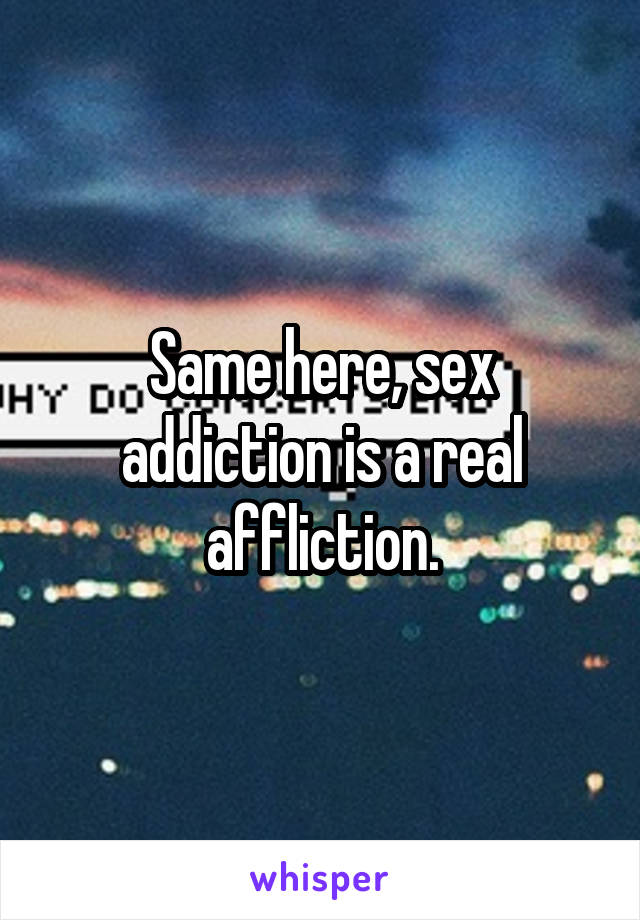 Same here, sex addiction is a real affliction.