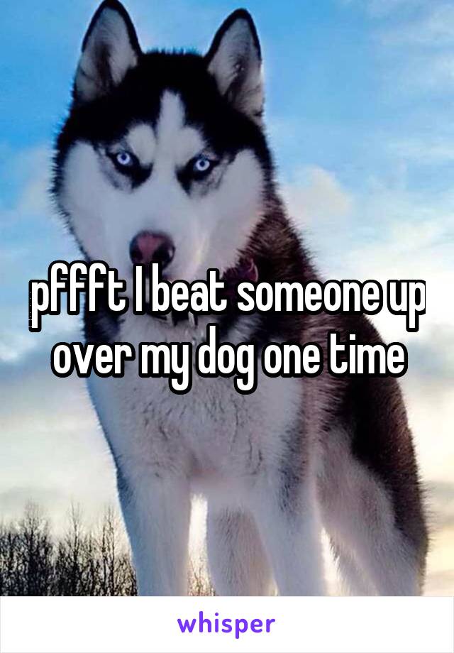 pffft I beat someone up over my dog one time