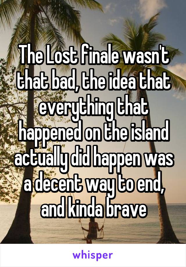The Lost finale wasn't that bad, the idea that everything that happened on the island actually did happen was a decent way to end, and kinda brave