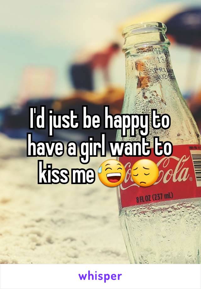 I'd just be happy to have a girl want to kiss me😅😔