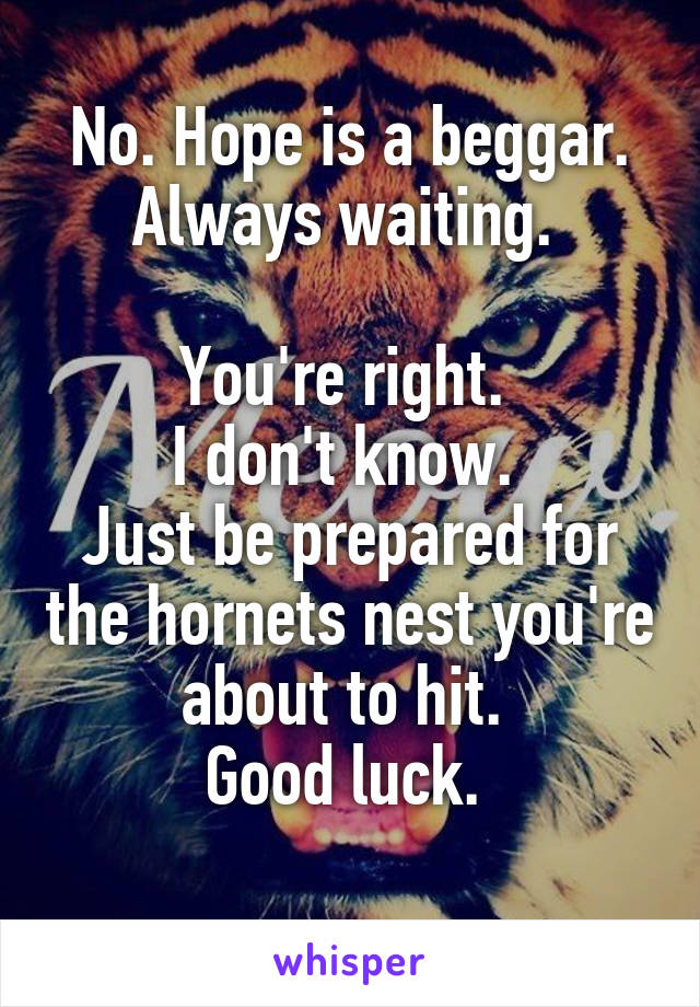 No. Hope is a beggar. Always waiting. 

You're right. 
I don't know. 
Just be prepared for the hornets nest you're about to hit. 
Good luck. 
