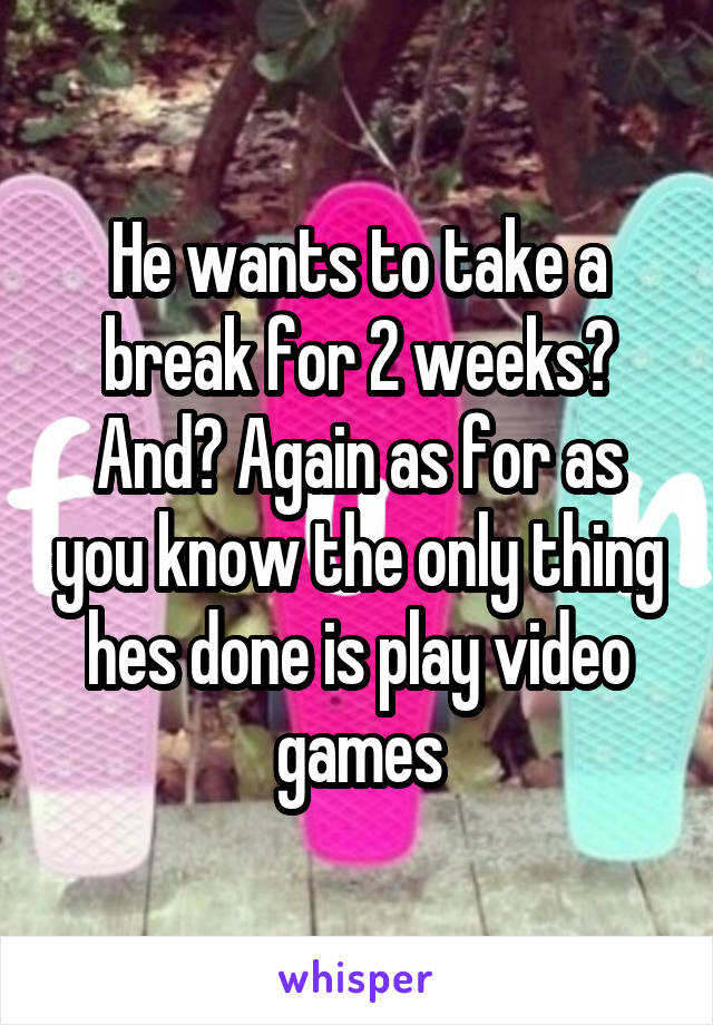 He wants to take a break for 2 weeks? And? Again as for as you know the only thing hes done is play video games