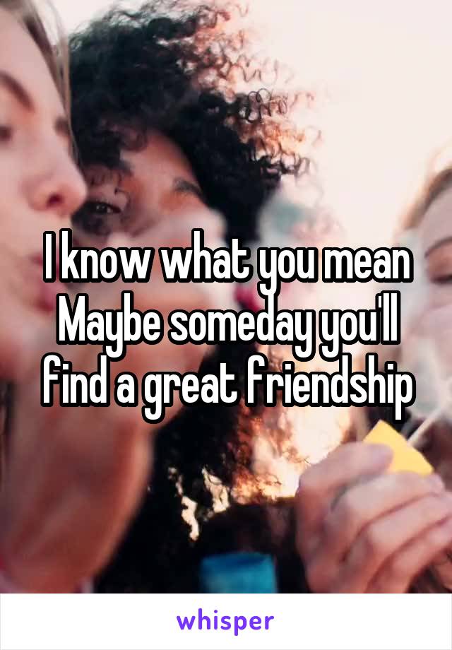 I know what you mean Maybe someday you'll find a great friendship