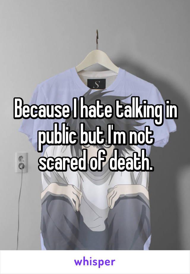 Because I hate talking in public but I'm not scared of death.