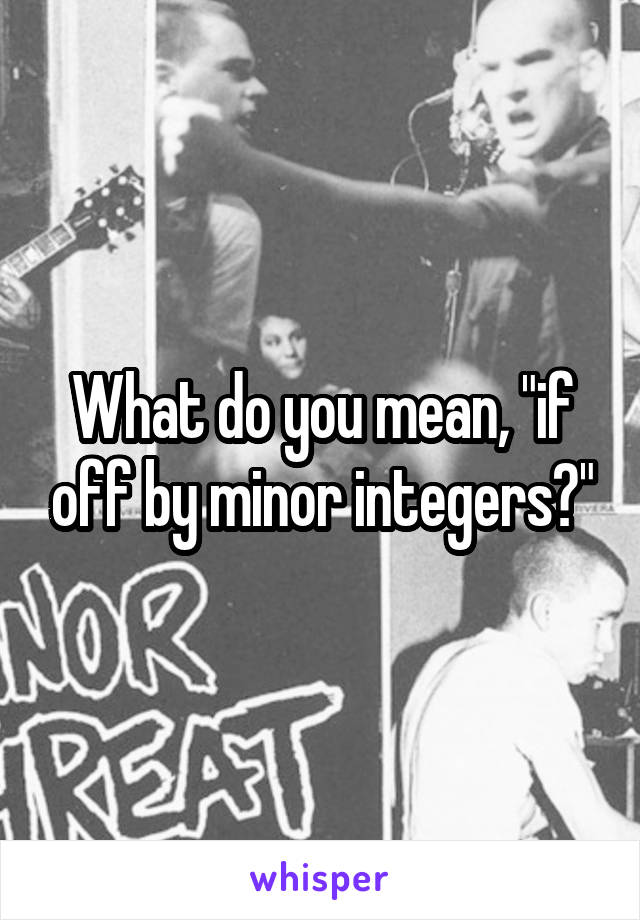 What do you mean, "if off by minor integers?"