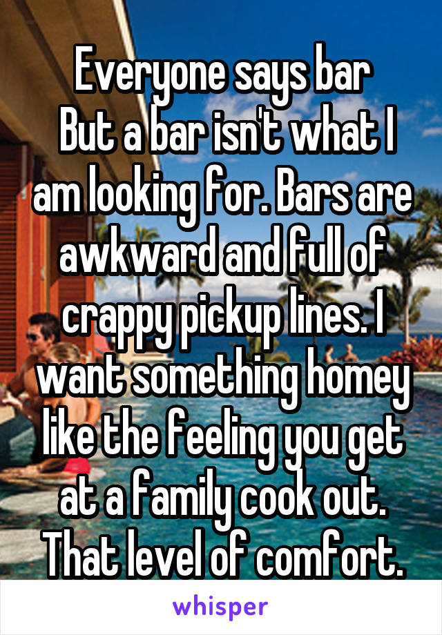Everyone says bar
 But a bar isn't what I am looking for. Bars are awkward and full of crappy pickup lines. I want something homey like the feeling you get at a family cook out. That level of comfort.