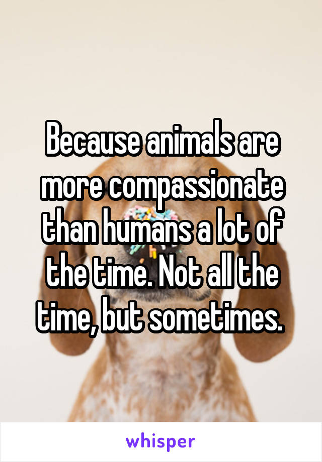 Because animals are more compassionate than humans a lot of the time. Not all the time, but sometimes. 