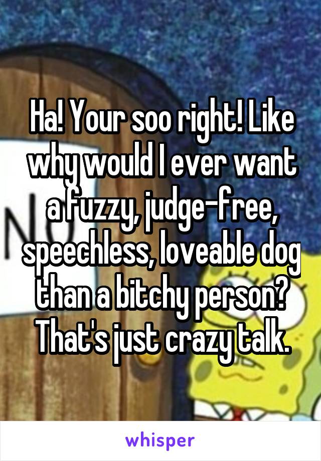 Ha! Your soo right! Like why would I ever want a fuzzy, judge-free, speechless, loveable dog than a bitchy person? That's just crazy talk.