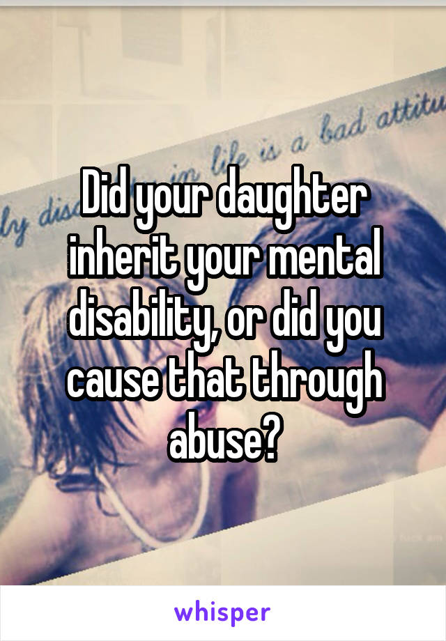 Did your daughter inherit your mental disability, or did you cause that through abuse?