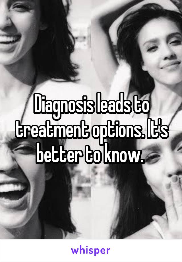 Diagnosis leads to treatment options. It's better to know. 