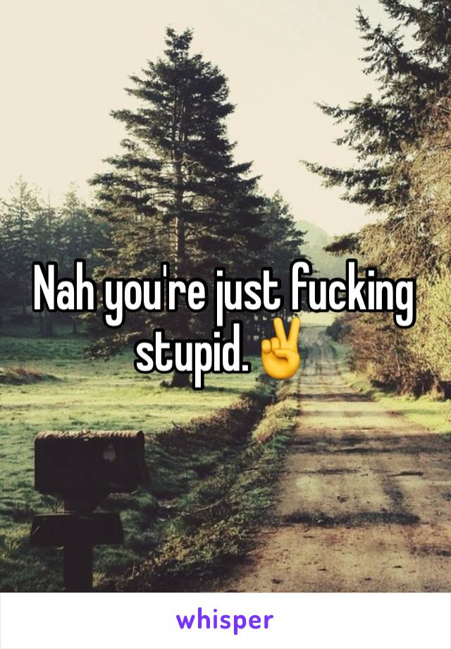 Nah you're just fucking stupid.✌️