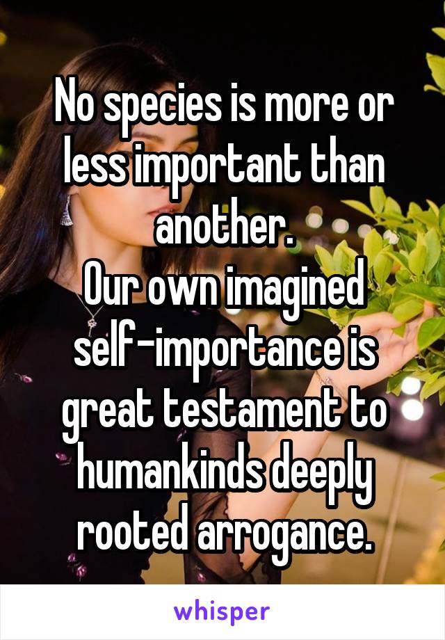 No species is more or less important than another.
Our own imagined self-importance is great testament to humankinds deeply rooted arrogance.