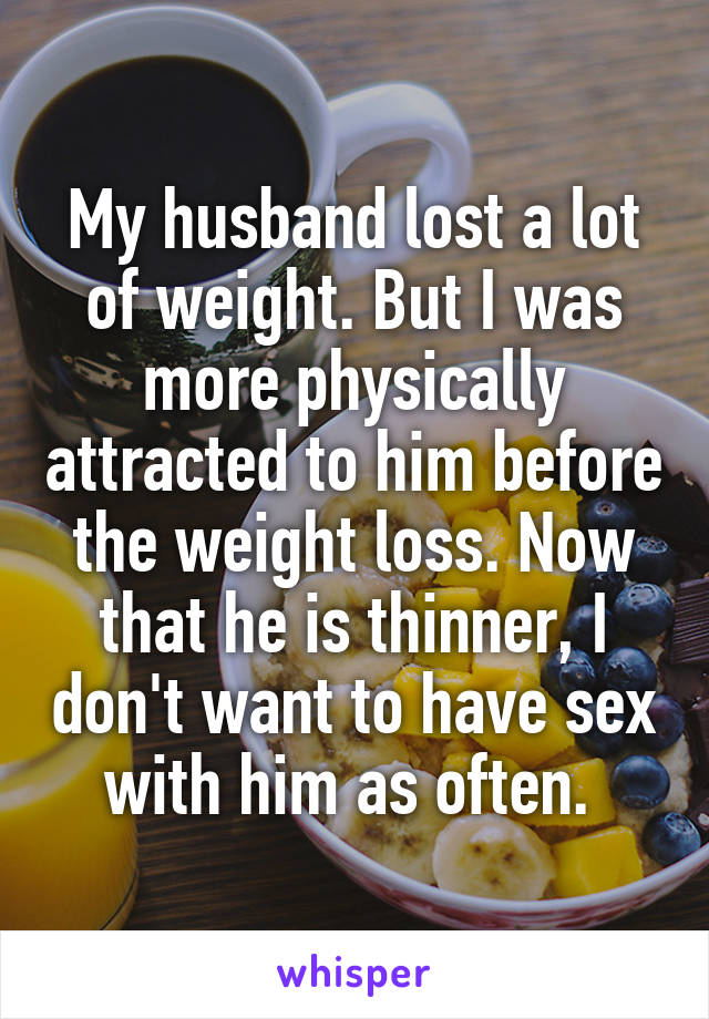 My husband lost a lot of weight. But I was more physically attracted to him before the weight loss. Now that he is thinner, I don't want to have sex with him as often. 