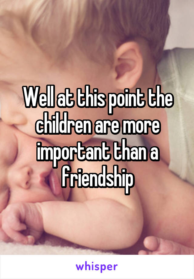 Well at this point the children are more important than a friendship