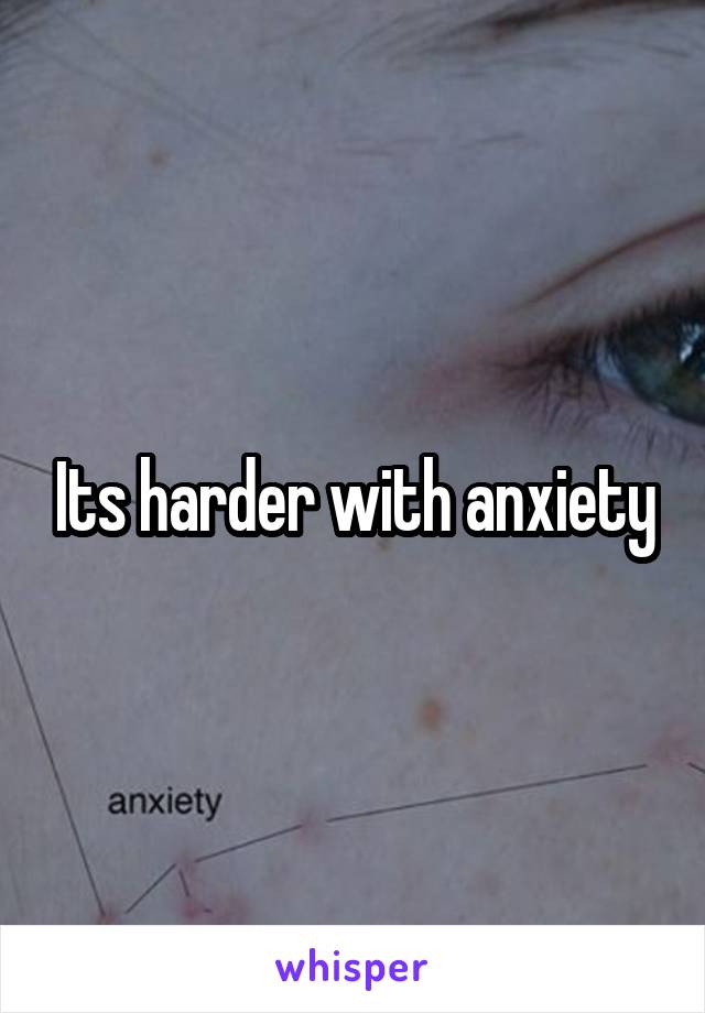 Its harder with anxiety