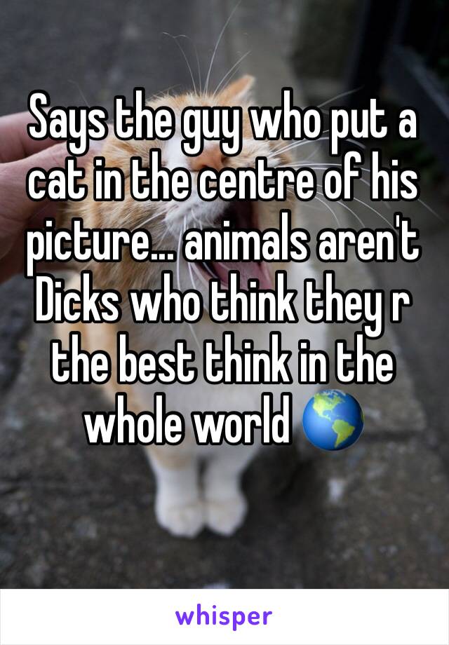 Says the guy who put a cat in the centre of his picture... animals aren't Dicks who think they r the best think in the whole world 🌎 