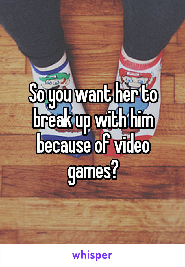 So you want her to break up with him because of video games?