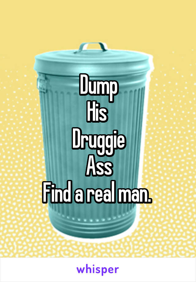 Dump
His 
Druggie
Ass
Find a real man. 