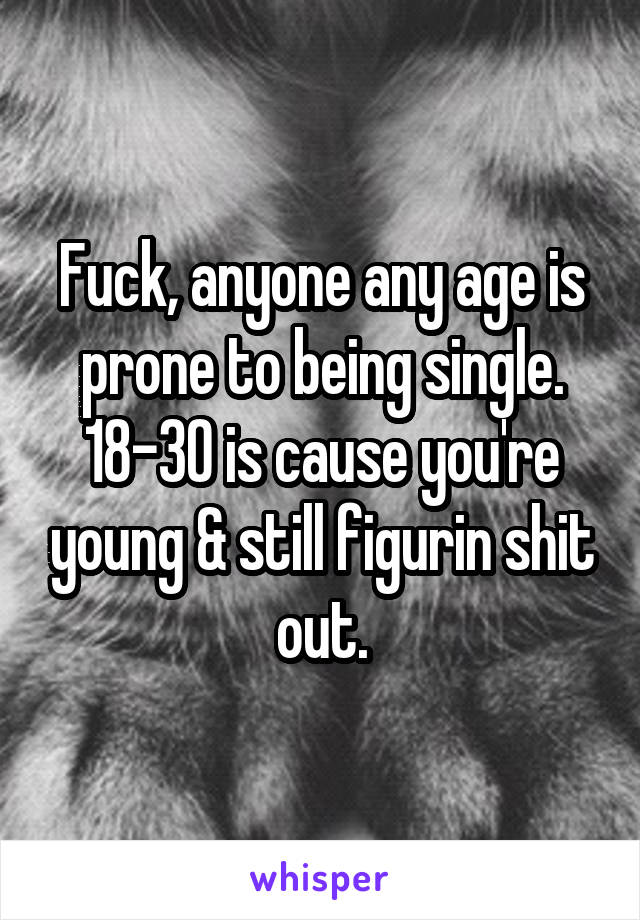 Fuck, anyone any age is prone to being single. 18-30 is cause you're young & still figurin shit out.