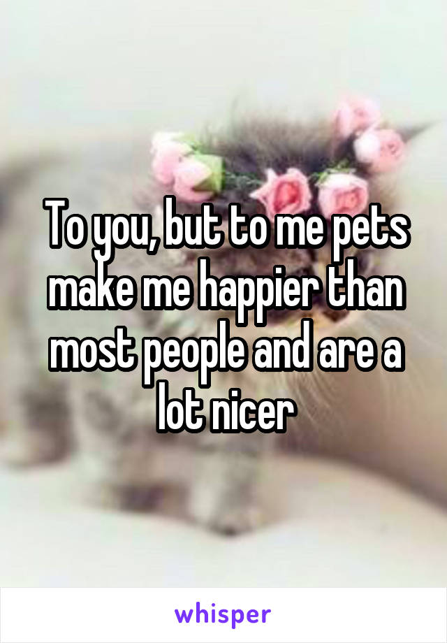 To you, but to me pets make me happier than most people and are a lot nicer