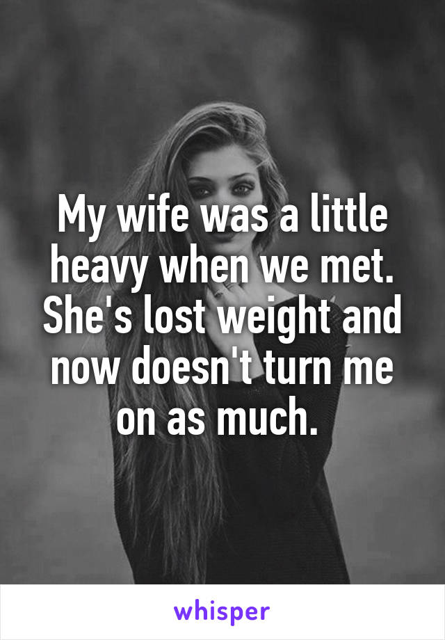 My wife was a little heavy when we met. She's lost weight and now doesn't turn me on as much. 