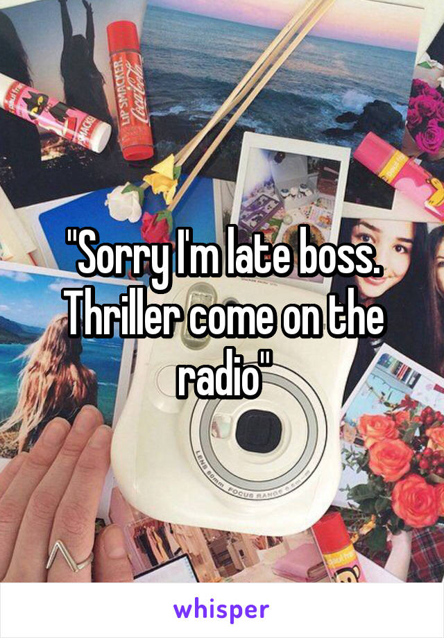 "Sorry I'm late boss. Thriller come on the radio"