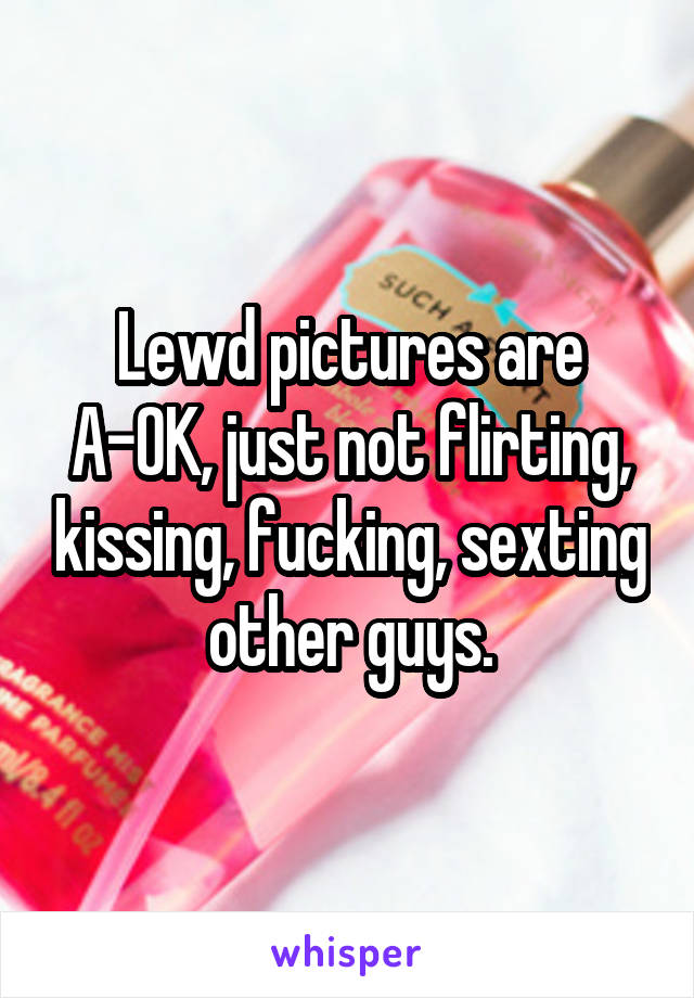 Lewd pictures are A-OK, just not flirting, kissing, fucking, sexting other guys.