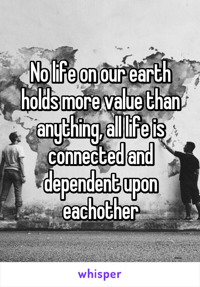 No life on our earth holds more value than anything, all life is connected and dependent upon eachother