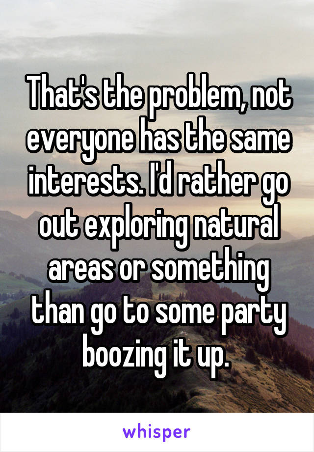 That's the problem, not everyone has the same interests. I'd rather go out exploring natural areas or something than go to some party boozing it up. 