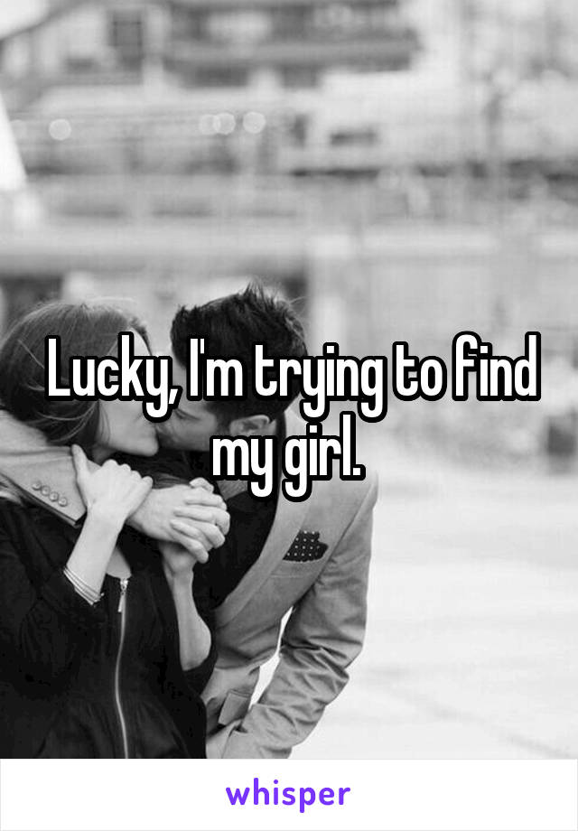 Lucky, I'm trying to find my girl. 