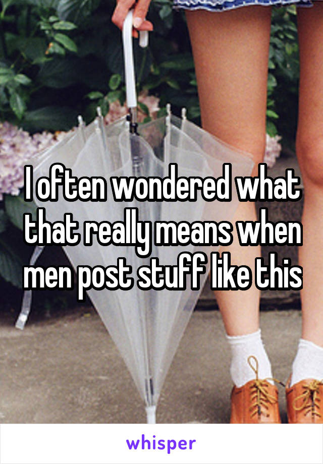 I often wondered what that really means when men post stuff like this