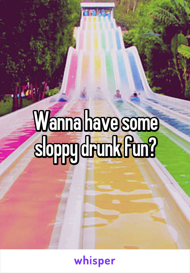 Wanna have some sloppy drunk fun?