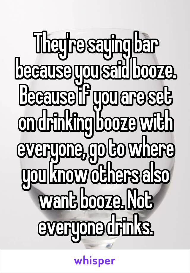 They're saying bar because you said booze.
Because if you are set on drinking booze with everyone, go to where you know others also want booze. Not everyone drinks.
